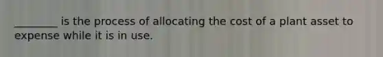 ________ is the process of allocating the cost of a plant asset to expense while it is in use.