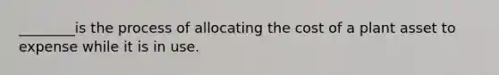 ________is the process of allocating the cost of a plant asset to expense while it is in use.