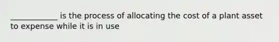 ____________ is the process of allocating the cost of a plant asset to expense while it is in use