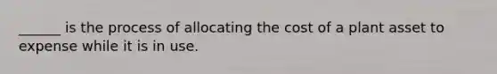 ______ is the process of allocating the cost of a plant asset to expense while it is in use.