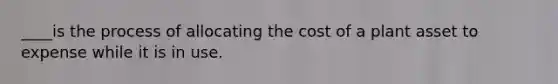 ____is the process of allocating the cost of a plant asset to expense while it is in use.