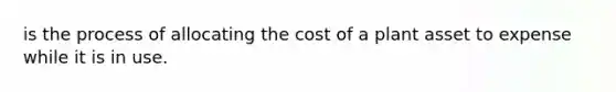 is the process of allocating the cost of a plant asset to expense while it is in use.