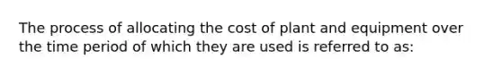 The process of allocating the cost of plant and equipment over the time period of which they are used is referred to as: