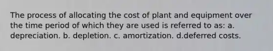 The process of allocating the cost of plant and equipment over the time period of which they are used is referred to as: a. depreciation. b. depletion. c. amortization. d.deferred costs.