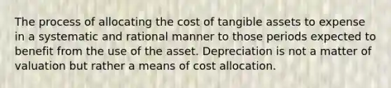 The process of allocating the cost of tangible assets to expense in a systematic and rational manner to those periods expected to benefit from the use of the asset. Depreciation is not a matter of valuation but rather a means of cost allocation.