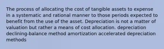 The process of allocating the cost of tangible assets to expense in a systematic and rational manner to those periods expected to benefit from the use of the asset. Depreciation is not a matter of valuation but rather a means of cost allocation. depreciation declining-balance method amortization accelerated depreciation methods