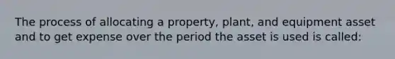 The process of allocating a property, plant, and equipment asset and to get expense over the period the asset is used is called: