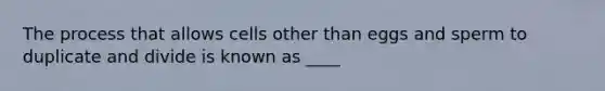 The process that allows cells other than eggs and sperm to duplicate and divide is known as ____