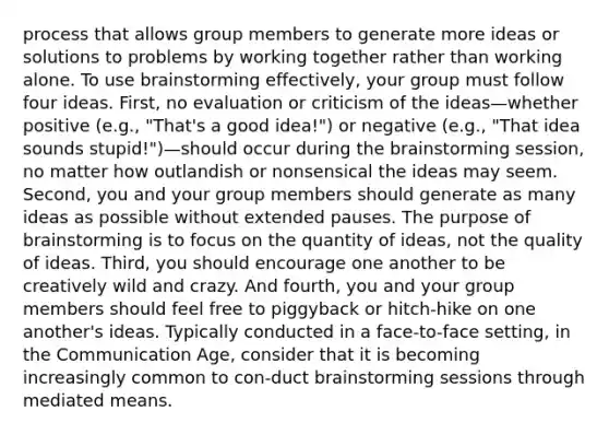 process that allows group members to generate more ideas or solutions to problems by working together rather than working alone. To use brainstorming effectively, your group must follow four ideas. First, no evaluation or criticism of the ideas—whether positive (e.g., "That's a good idea!") or negative (e.g., "That idea sounds stupid!")—should occur during the brainstorming session, no matter how outlandish or nonsensical the ideas may seem. Second, you and your group members should generate as many ideas as possible without extended pauses. The purpose of brainstorming is to focus on the quantity of ideas, not the quality of ideas. Third, you should encourage one another to be creatively wild and crazy. And fourth, you and your group members should feel free to piggyback or hitch-hike on one another's ideas. Typically conducted in a face-to-face setting, in the Communication Age, consider that it is becoming increasingly common to con-duct brainstorming sessions through mediated means.