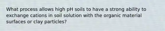 What process allows high pH soils to have a strong ability to exchange cations in soil solution with the organic material surfaces or clay particles?