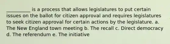 __________ is a process that allows legislatures to put certain issues on the ballot for citizen approval and requires legislatures to seek citizen approval for certain actions by the legislature. a. The New England town meeting b. The recall c. Direct democracy d. The referendum e. The initiative