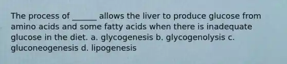 The process of ______ allows the liver to produce glucose from amino acids and some fatty acids when there is inadequate glucose in the diet. a. glycogenesis b. glycogenolysis c. gluconeogenesis d. lipogenesis