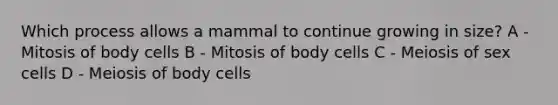 Which process allows a mammal to continue growing in size? A - Mitosis of body cells B - Mitosis of body cells C - Meiosis of sex cells D - Meiosis of body cells