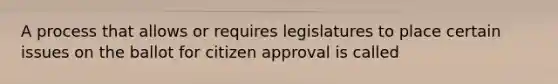 A process that allows or requires legislatures to place certain issues on the ballot for citizen approval is called