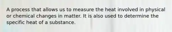 A process that allows us to measure the heat involved in physical or chemical changes in matter. It is also used to determine the specific heat of a substance.