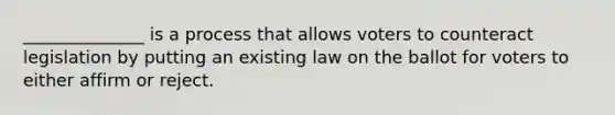 ______________ is a process that allows voters to counteract legislation by putting an existing law on the ballot for voters to either affirm or reject.