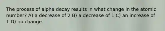 The process of alpha decay results in what change in the atomic number? A) a decrease of 2 B) a decrease of 1 C) an increase of 1 D) no change