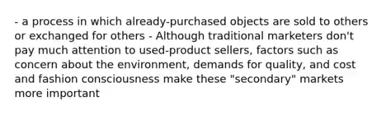 - a process in which already-purchased objects are sold to others or exchanged for others - Although traditional marketers don't pay much attention to used-product sellers, factors such as concern about the environment, demands for quality, and cost and fashion consciousness make these "secondary" markets more important