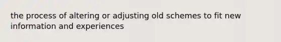 the process of altering or adjusting old schemes to fit new information and experiences