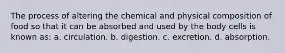 The process of altering the chemical and physical composition of food so that it can be absorbed and used by the body cells is known as: a. circulation. b. digestion. c. excretion. d. absorption.