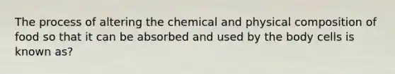 The process of altering the chemical and physical composition of food so that it can be absorbed and used by the body cells is known as?