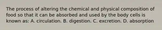 The process of altering the chemical and physical composition of food so that it can be absorbed and used by the body cells is known as: A. circulation. B. digestion. C. excretion. D. absorption