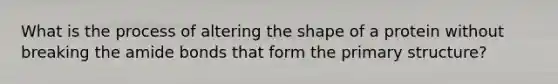 What is the process of altering the shape of a protein without breaking the amide bonds that form the primary structure?