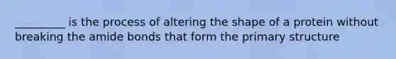 _________ is the process of altering the shape of a protein without breaking the amide bonds that form the primary structure