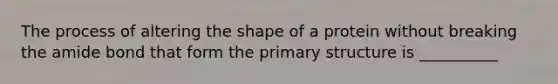 The process of altering the shape of a protein without breaking the amide bond that form the primary structure is __________