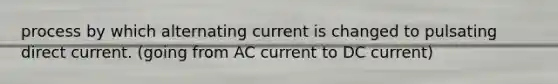 process by which alternating current is changed to pulsating direct current. (going from AC current to DC current)