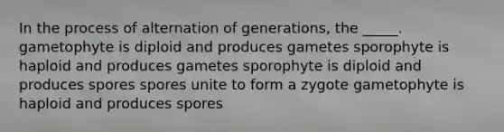 In the process of alternation of generations, the _____. gametophyte is diploid and produces gametes sporophyte is haploid and produces gametes sporophyte is diploid and produces spores spores unite to form a zygote gametophyte is haploid and produces spores