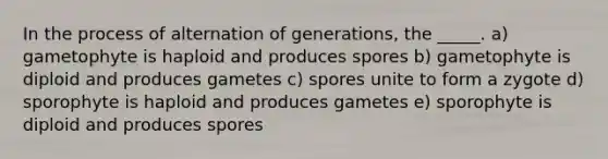 In the process of alternation of generations, the _____. a) gametophyte is haploid and produces spores b) gametophyte is diploid and produces gametes c) spores unite to form a zygote d) sporophyte is haploid and produces gametes e) sporophyte is diploid and produces spores