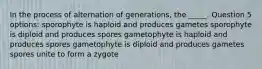 In the process of alternation of generations, the _____. Question 5 options: sporophyte is haploid and produces gametes sporophyte is diploid and produces spores gametophyte is haploid and produces spores gametophyte is diploid and produces gametes spores unite to form a zygote