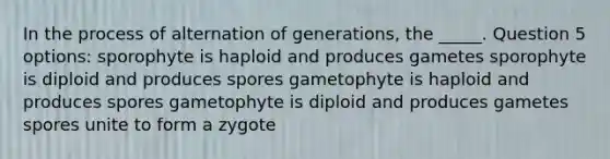 In the process of alternation of generations, the _____. Question 5 options: sporophyte is haploid and produces gametes sporophyte is diploid and produces spores gametophyte is haploid and produces spores gametophyte is diploid and produces gametes spores unite to form a zygote