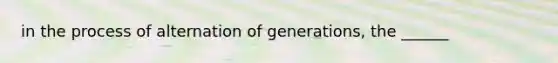 in the process of alternation of generations, the ______