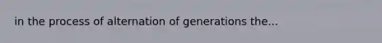 in the process of alternation of generations the...