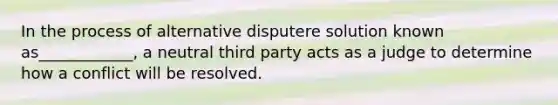 In the process of alternative disputere solution known as____________, a neutral third party acts as a judge to determine how a conflict will be resolved.