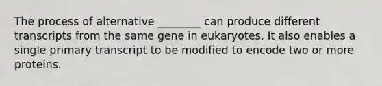 The process of alternative ________ can produce different transcripts from the same gene in eukaryotes. It also enables a single primary transcript to be modified to encode two or more proteins.