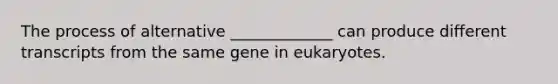 The process of alternative _____________ can produce different transcripts from the same gene in eukaryotes.