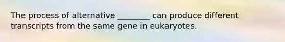 The process of alternative ________ can produce different transcripts from the same gene in eukaryotes.