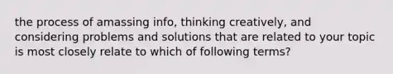 the process of amassing info, thinking creatively, and considering problems and solutions that are related to your topic is most closely relate to which of following terms?