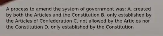 A process to amend the system of government was: A. created by both the Articles and the Constitution B. only established by the Articles of Confederation C. not allowed by the Articles nor the Constitution D. only established by the Constitution