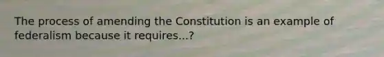 The process of amending the Constitution is an example of federalism because it requires...?