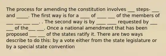 The process for amending the constitution involves ___ steps- ___ and _____. The first way is for a ____ of ____ ___ of the members of ___ ___ ___ ___. . The second way is by ____ ____ requested by ___ ___ of the___ ___. Once a national amendment that has been proposed ___ ___ of the states ratify it. There are two ways describe to do this: by a vote either from the state legislature or by a special state convention