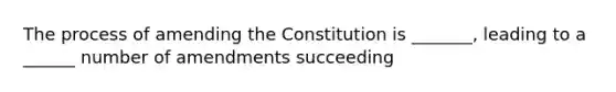 The process of amending the Constitution is _______, leading to a ______ number of amendments succeeding