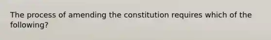 The process of amending the constitution requires which of the following?