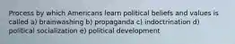 Process by which Americans learn political beliefs and values is called a) brainwashing b) propaganda c) indoctrination d) political socialization e) political development