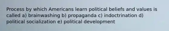 Process by which Americans learn political beliefs and values is called a) brainwashing b) propaganda c) indoctrination d) political socialization e) political development