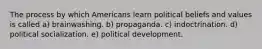 The process by which Americans learn political beliefs and values is called a) brainwashing. b) propaganda. c) indoctrination. d) political socialization. e) political development.