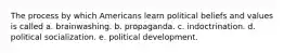 The process by which Americans learn political beliefs and values is called a. brainwashing. b. propaganda. c. indoctrination. d. political socialization. e. political development.